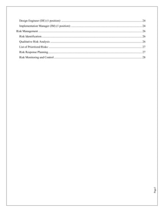 Design Engineer (DE) (1 position): ............................................................................................................. 24
   Implementation Manager (IM) (1 position): ................................................................................................ 24
Risk Management ............................................................................................................................................ 26
   Risk Identification........................................................................................................................................ 26
   Qualitative Risk Analysis ............................................................................................................................ 26
   List of Prioritized Risks: .............................................................................................................................. 27
   Risk Response Planning ............................................................................................................................... 27
   Risk Monitoring and Control ....................................................................................................................... 28




                                                                                                                                                                    Page3
 