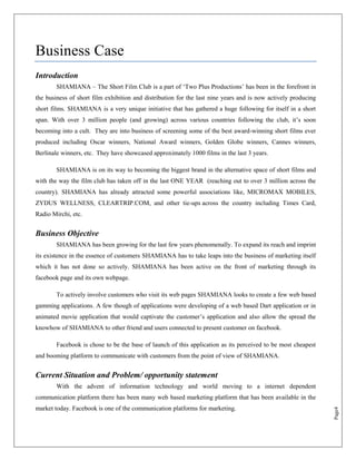 Business Case
Introduction
        SHAMIANA – The Short Film Club is a part of „Two Plus Productions‟ has been in the forefront in
the business of short film exhibition and distribution for the last nine years and is now actively producing
short films. SHAMIANA is a very unique initiative that has gathered a huge following for itself in a short
span. With over 3 million people (and growing) across various countries following the club, it‟s soon
becoming into a cult. They are into business of screening some of the best award-winning short films ever
produced including Oscar winners, National Award winners, Golden Globe winners, Cannes winners,
Berlinale winners, etc. They have showcased approximately 1000 films in the last 3 years.

        SHAMIANA is on its way to becoming the biggest brand in the alternative space of short films and
with the way the film club has taken off in the last ONE YEAR (reaching out to over 3 million across the
country). SHAMIANA has already attracted some powerful associations like, MICROMAX MOBILES,
ZYDUS WELLNESS, CLEARTRIP.COM, and other tie-ups across the country including Times Card,
Radio Mirchi, etc.


Business Objective
        SHAMIANA has been growing for the last few years phenomenally. To expand its reach and imprint
its existence in the essence of customers SHAMIANA has to take leaps into the business of marketing itself
which it has not done so actively. SHAMIANA has been active on the front of marketing through its
facebook page and its own webpage.

        To actively involve customers who visit its web pages SHAMIANA looks to create a few web based
gamming applications. A few though of applications were developing of a web based Dart application or in
animated movie application that would captivate the customer‟s application and also allow the spread the
knowhow of SHAMIANA to other friend and users connected to present customer on facebook.

        Facebook is chose to be the base of launch of this application as its perceived to be most cheapest
and booming platform to communicate with customers from the point of view of SHAMIANA.


Current Situation and Problem/ opportunity statement
        With the advent of information technology and world moving to a internet dependent
communication platform there has been many web based marketing platform that has been available in the
market today. Facebook is one of the communication platforms for marketing.
                                                                                                               Page4
 