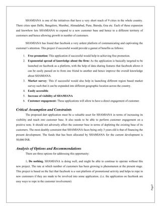 SHAMIANA is one of the initiatives that have a very short reach of 9 cities in the whole country.
There cities span Delhi, Bangalore, Mumbai, Ahmadabad, Pune, Baroda, Goa etc. Each of these expansion
and knowhow lets SHAMIANA to expand to a new customer base and hence to a different territory of
customers and hence allowing growth in number of customers.

        SHAMIANA has found that facebook a very ardent platform of communicating and captivating the
customer‟s attention. This project if successful would provide a gamut of benefits as follows:

      1. Free promotion: This application if successful would help in achieving free promotion.
      2. Exponential spread of knowledge about the firm: As the application is basically targeted to be
          launched on facebook as a platform, with the help of data sharing features that facebook allows it
          can be easily passed on to from one friend to another and hence improve the overall knowledge
          about SHAMIANA.
      3. Market survey: This if successful would also help in launching different region based market
          survey such that it can be expanded into different geographic location across the country.
      4. Easily accessible.
      5. Increase of visibility of SHAMIANA
      6. Customer engagement: These applications will allow to have a direct engagement of customer.


Critical Assumption and Constraints
        The proposed dart application must be a valuable asset for SHAMIANA in terms of increasing its
visibility and reach into customer base. It also needs to be able to perform customer engagement on a
positive note. It should not adversely affect the customer base in terms of depleting the existing base of its
customers. The most deathly constraint that SHAMIANA faces being only 3 years old is that of financing the
present development. The funds that has been allocated by SHAMIANA for the current development is
50,000 INR.


Analysis of Options and Recommendations
        There are three options for addressing this opportunity:

        1. Do nothing. SHAMIANA is doing well, and might be able to continue to operate without this
new project. The rate at which number of customers has been growing is phenomenon at the present stage.
This project is based on the fact that facebook is a vast platform of promotional activity and helps to rope in
new customers if they are made to be involved into some application. (i.e. the application on facebook are
easy ways to rope in the customer involvement)
                                                                                                                  Page5
 