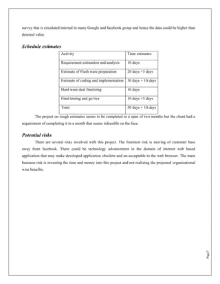 survey that is circulated internal in many Google and facebook group and hence the data could be higher than
denoted value.


Schedule estimates
                        Activity                                   Time estimates

                        Requirement estimation and analysis        10 days

                        Estimate of Flash ware preparation         20 days +5 days

                        Estimate of coding and implementation 30 days + 10 days

                        Hard ware deal finalizing                  10 days

                        Final testing and go live                  10 days +5 days

                        Total                                      50 days + 10 days

        The project on rough estimates seems to be completed in a span of two months but the client had a
requirement of completing it in a month that seems infeasible on the face.


Potential risks
        There are several risks involved with this project. The foremost risk is moving of customer base
away from facebook. There could be technology advancement in the domain of internet web based
application that may make developed application obsolete and un-acceptable to the web browser. The main
business risk is investing the time and money into this project and not realizing the projected organizational
wise benefits.




                                                                                                                 Page7
 