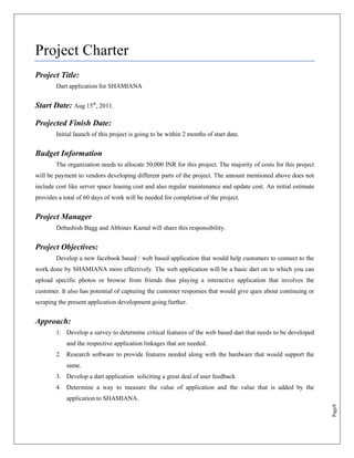 Project Charter
Project Title:
        Dart application for SHAMIANA


Start Date: Aug 15th, 2011.

Projected Finish Date:
        Initial launch of this project is going to be within 2 months of start date.


Budget Information
        The organization needs to allocate 50,000 INR for this project. The majority of costs for this project
will be payment to vendors developing different parts of the project. The amount mentioned above does not
include cost like server space leasing cost and also regular maintenance and update cost. An initial estimate
provides a total of 60 days of work will be needed for completion of the project.


Project Manager
        Debashish Bagg and Abhinav Kamal will share this responsibility.


Project Objectives:
        Develop a new facebook based / web based application that would help customers to connect to the
work done by SHAMIANA more effectively. The web application will be a basic dart on to which you can
upload specific photos or browse from friends thus playing a interactive application that involves the
customer. It also has potential of capturing the customer responses that would give ques about continuing or
scraping the present application development going further.


Approach:
        1. Develop a survey to determine critical features of the web based dart that needs to be developed
            and the respective application linkages that are needed.
        2. Research software to provide features needed along with the hardware that would support the
            same.
        3. Develop a dart application soliciting a great deal of user feedback
        4. Determine a way to measure the value of application and the value that is added by the
            application to SHAMIANA.
                                                                                                                 Page8
 