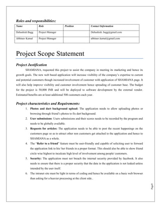Roles and responsibilities:
Name               Role                    Position                Contact Information

Debashish Bagg     Project Manager                                 Debashish. bagg@gmail.com

Abhinav Kamal      Project Manager                                 abhinav.kamal@gmail.com




Project Scope Statement
Project Justification
        SHAMIANA, requested this project to assist the company in meeting its marketing and hence its
growth goals. The new web based application will increase visibility of the company‟s expertise to current
and potential customers though increased involvement of customer with application of SHAMIANA page. It
will also help improve visibility and customer involvement hence spreading of customer base. The budget
for the project is 50,000 INR and will be deployed to software development by the external vendor.
Estimated benefits are at least additional 500 customers each year.


Project characteristics and Requirements:
        1. Photos and dart background upload: The application needs to allow uploading photos or
            browsing through friend‟s photos to fix dart background.
        2. User submissions: Users submissions and their scores needs to be recorded by the program and
            needs to be globally available.
        3. Requests for articles: The application needs to be able to post the recent happenings on the
            customers page so as to attract other non customers get attached to the application and hence to
            SHAMIANA as a whole.
        4. The “Refer to a friend” feature must be user-friendly and capable of soliciting user to forward
            the application link to his/ her friends in a proper format. This should also be able to show friend
            circle wise highest to inculcate high level of involvement among people/ customers.
        5. Security: The application must not breach the internal security provided by facebook. It also
            needs to ensure that there is a proper security that the data in the application is not leaked unless
            intended by the user itself.
        6. The intranet site must be light in terms of coding and hence be available on a basic web browser
            than asking for a heavier processing at the client side..
                                                                                                                    Page9
 