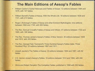 The Main Editions of Aesop's Fables
   William Caxton's Subtyl Historyes and Fables of Esope: 12 editions between 1484 and
    1676, with 167 fables.

   William Barrett's Fables of Aesop, With His Whole Life: 18 editions between 1639 and
    1721, with 213 fables.

   Roger L'Estrange's Fables of Aesop and other Eminent Mythologists: nine editions
    between 1692 and 1740, with 500 fables.

   The Rev. Samuel Croxall's Fables of Aesop and Others: 47 editions between 1722 and
    1865, with 196 fables.

   The Rev. Thomas James's Aesop's Fables: A New Version: 30 editions between 1848
    and 1912, with 203 fables.

   The Rev. George Fyler Townsend's Three Hundred Aesop's Fables (later, Three
    Hundred Fifty): 20 editions between 1867 and 1911.

   Joseph Jacobs's The Fables of Aesop: 33 editions between 1894 and 1967, with 82
    fables.

   V.S. Vernon Jones's Aesop's Fables: 18 editions between 1912 and 1994, with 284
    fables.

   Olivia and Robert Temple's The Complete Fables: published in 1998 with 350 fables.
 