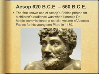Aesop 620 B.C.E. – 560 B.C.E.
 The first known use of Aesop’s Fables printed for
  a children’s audience was when Lorenzo De
  Medici commissioned a special volume of Aesop’s
  Fables for his young son Piero in 1480.
 