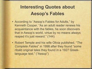 Interesting Quotes about
           Aesop’s Fables
 According to “Aesop’s Fables for Adults,” by
  Kenneth Cooper, “As an adult reader renews his
  acquaintance with the fables, he soon discovers
  that in Aesop’s world, virtue by no means always
  reaped it’s just reward.” (144)

 Robert Temple and his wife Olivia published, “The
  Complete Fables” in 1998 after they found “some
  ribald original tales they found in a 1927 Greek-
  language text.” (“Aesop”)
 
