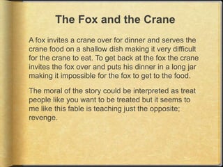 The Fox and the Crane
A fox invites a crane over for dinner and serves the
crane food on a shallow dish making it very difficult
for the crane to eat. To get back at the fox the crane
invites the fox over and puts his dinner in a long jar
making it impossible for the fox to get to the food.

The moral of the story could be interpreted as treat
people like you want to be treated but it seems to
me like this fable is teaching just the opposite;
revenge.
 