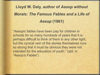 Lloyd W. Daly, author of Aesop without
Morals: The Famous Fables and a Life of
                   Aesop (1961)

“Aesopic fables have been pap for children in
schools for so many hundreds of years that it is
perhaps difficult to think of them in any other light,
but the cynical vein of the stories themselves runs
so strong that it must be obvious they were not
intended for the education of youth.” (qtd. in
“Aesop’s Fables”)
 