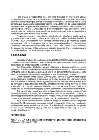 54 
Para avaliar a viscosidade das amostras testadas foi necessário utilizar 
como referência um xampu comercial de composição semelhante para permitir uma 
comparação mais fidedigna com os resultados encontrados. De forma geral, a Tabela 
6 mostra que as viscosidades decrescem com o tempo. Diferente do que pode parecer, 
nem sempre os xampus perolados conferem maior viscosidade ao produto, como pode 
ser visto pela fórmula 4, um xampu de base transparente que apresentou o maior 
resultado dentre os demais e com o valor de viscosidade mais próximo do padrão de 
referência utilizado, mesmo após 30 dias. 
Frequentemente, o pH ácido das formulações leva à instabilidade dos tensoativos 
que, com o decorrer do tempo, altera a viscosidade do produto final (WILKINSON & 
MOORE, 1990). Considerando isso, acredita-se que o motivo de terem sido obtidos 
xampus pouco viscosos para esse tipo de formulação seja o pH ácido das amostras. 
Outro fator pode ser a incorporação de ativos como o cetoconazol, pois no momento 
do preparo das fórmulas notou-se que, em todas as amostras, houve uma redução da 
consistência do produto imediatamente após sua adição. 
Visão Acadêmica, Curitiba, v.10, n.2, Jul. - Dez./2009 - ISSN 1518-5192 
5. CONCLUSÃO 
Manipular produtos de uso tópico contendo cetoconazol como ativo requer, assim 
como em outras formulações, cuidados para evitar a perda da ação antifúngica e da 
estabilidade do produto durante sua vida útil. 
Das formulações testadas, as que utilizaram o dipropilenoglicol e o ácido 
clorídrico 1N como solubilizantes apresentaram melhor eficácia. O ácido apresenta 
vantagens sobre o dipropilenoglicol, pois este é um componente mais oneroso, exige 
ligeiro aquecimento e ajuste final de pH para a total solubilização do ativo. 
Como visto em outros estudos (STAUB, 2005; STAUB et al, 2007), formulações 
com cetoconazol modificam a coloração do produto ao qual ele está incorporado. 
Por este motivo, a utilização de um agente antioxidante torna-se indispensável. Para 
as formulações testadas neste trabalho, o metabissulfito de sódio mostrou ser mais 
adequado, pois o tempo para que a alteração da cor se iniciasse foi maior, indicando 
um retardo do processo de oxidação quando comparado às fórmulas contendo BHT. 
Outro ponto que merece atenção é a viscosidade das amostras testadas. Ficou 
demonstrado que as formulações em que o cetoconazol foi solubilizado com ácido 
clorídrico apresentaram maior viscosidade, sendo a formulação 04 a que obteve melhor 
comportamento quando comparada com um padrão de referência comercial. 
Após avaliar as diferentes formulações de xampu de cetoconazol a 2%, elegeu-se 
a formulação 04 como a que apresentou as melhores características com relação aos 
parâmetros tempo de estabilidade frente ao início da oxidação, ausência de precipitado, 
manutenção do pH próximo a 5,5 após 30 dias e viscosidade quando comparada a um 
padrão de referência. 
REFERÊNCIAS 
ALLEN JR, L.V. Art, science and technology of pharmaceutical compounding. 
Washington, DC: AphA, 1998. 
 