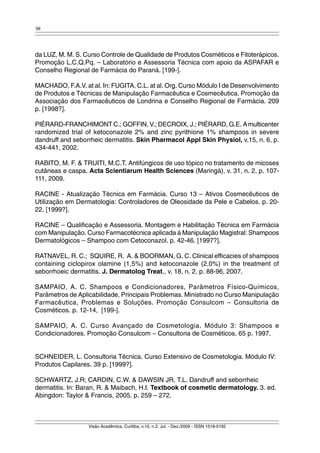 56 
da LUZ, M. M. S. Curso Controle de Qualidade de Produtos Cosméticos e Fitoterápicos. 
Promoção L.C.Q.Pq. – Laboratório e Assessoria Técnica com apoio da ASPAFAR e 
Conselho Regional de Farmácia do Paraná. [199-]. 
MACHADO, F.A.V. at al. In: FUGITA, C.L. at al. Org. Curso Módulo I de Desenvolvimento 
de Produtos e Técnicas de Manipulação Farmacêutica e Cosmecêutica. Promoção da 
Associação dos Farmacêuticos de Londrina e Conselho Regional de Farmácia. 209 
p. [1998?]. 
PIÉRARD-FRANCHIMONT C.; GOFFIN, V.; DECROIX, J.; PIÉRARD, G.E. A multicenter 
randomized trial of ketoconazole 2% and zinc pyrithione 1% shampoos in severe 
dandruff and seborrheic dermatitis. Skin Pharmacol Appl Skin Physiol, v.15, n. 6, p. 
434-441, 2002. 
RABITO, M. F. & TRUITI, M.C.T. Antifúngicos de uso tópico no tratamento de micoses 
cutâneas e caspa. Acta Scientiarum Health Sciences (Maringá), v. 31, n. 2, p. 107- 
111, 2009. 
RACINE - Atualização Técnica em Farmácia. Curso 13 – Ativos Cosmecêuticos de 
Utilização em Dermatologia: Controladores de Oleosidade da Pele e Cabelos. p. 20- 
22. [1999?]. 
RACINE – Qualificação e Assessoria. Montagem e Habilitação Técnica em Farmácia 
com Manipulação. Curso Farmacotécnica aplicada à Manipulação Magistral: Shampoos 
Dermatológicos – Shampoo com Cetoconazol. p. 42-46. [1997?]. 
RATNAVEL, R. C.; SQUIRE, R. A. & BOORMAN, G. C. Clinical efficacies of shampoos 
containing ciclopirox olamine (1,5%) and ketoconazole (2,0%) in the treatment of 
seborrhoeic dermatitis. J. Dermatolog Treat., v. 18, n. 2, p. 88-96, 2007. 
SAMPAIO, A. C. Shampoos e Condicionadores, Parâmetros Físico-Químicos, 
Parâmetros de Aplicabilidade, Principais Problemas. Ministrado no Curso Manipulação 
Farmacêutica, Problemas e Soluções. Promoção Consulcom – Consultoria de 
Cosméticos. p. 12-14, [199-]. 
SAMPAIO, A. C. Curso Avançado de Cosmetologia. Módulo 3: Shampoos e 
Condicionadores. Promoção Consulcom – Consultoria de Cosméticos. 65 p. 1997. 
SCHNEIDER, L. Consultoria Técnica. Curso Extensivo de Cosmetologia. Módulo IV: 
Produtos Capilares. 39 p. [1999?]. 
SCHWARTZ, J.R; CARDIN, C.W. & DAWSIN JR, T.L. Dandruff and seborrheic 
dermatitis. In: Baran, R. & Maibach, H.I. Textbook of cosmetic dermatology. 3. ed. 
Abingdon: Taylor & Francis, 2005. p. 259 – 272. 
Visão Acadêmica, Curitiba, v.10, n.2, Jul. - Dez./2009 - ISSN 1518-5192 
 