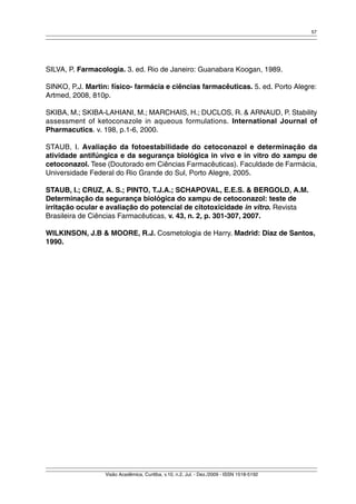 57 
SILVA, P. Farmacologia. 3. ed. Rio de Janeiro: Guanabara Koogan, 1989. 
SINKO, P.J. Martin: físico- farmácia e ciências farmacêuticas. 5. ed. Porto Alegre: 
Artmed, 2008, 810p. 
SKIBA, M.; SKIBA-LAHIANI, M.; MARCHAIS, H.; DUCLOS, R. & ARNAUD, P. Stability 
assessment of ketoconazole in aqueous formulations. International Journal of 
Pharmacutics. v. 198, p.1-6, 2000. 
STAUB, I. Avaliação da fotoestabilidade do cetoconazol e determinação da 
atividade antifúngica e da segurança biológica in vivo e in vitro do xampu de 
cetoconazol. Tese (Doutorado em Ciências Farmacêuticas). Faculdade de Farmácia, 
Universidade Federal do Rio Grande do Sul, Porto Alegre, 2005. 
STAUB, I.; CRUZ, A. S.; PINTO, T.J.A.; SCHAPOVAL, E.E.S. & BERGOLD, A.M. 
Determinação da segurança biológica do xampu de cetoconazol: teste de 
irritação ocular e avaliação do potencial de citotoxicidade in vitro. Revista 
Brasileira de Ciências Farmacêuticas, v. 43, n. 2, p. 301-307, 2007. 
WILKINSON, J.B & MOORE, R.J. Cosmetologia de Harry. Madrid: Diaz de Santos, 
1990. 
Visão Acadêmica, Curitiba, v.10, n.2, Jul. - Dez./2009 - ISSN 1518-5192 

