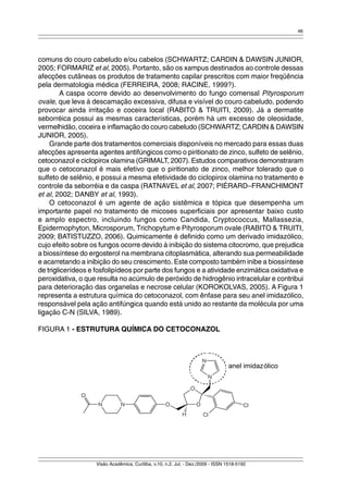 46 
comuns do couro cabeludo e/ou cabelos (SCHWARTZ; CARDIN & DAWSIN JUNIOR, 
2005; FORMARIZ et al, 2005). Portanto, são os xampus destinados ao controle dessas 
afecções cutâneas os produtos de tratamento capilar prescritos com maior freqüência 
pela dermatologia médica (FERREIRA, 2008; RACINE, 1999?). 
A caspa ocorre devido ao desenvolvimento do fungo comensal Pityrosporum 
ovale, que leva à descamação excessiva, difusa e visível do couro cabeludo, podendo 
provocar ainda irritação e coceira local (RABITO & TRUITI, 2009). Já a dermatite 
seborréica possui as mesmas características, porém há um excesso de oleosidade, 
vermelhidão, coceira e inflamação do couro cabeludo (SCHWARTZ; CARDIN & DAWSIN 
JUNIOR, 2005). 
Grande parte dos tratamentos comerciais disponíveis no mercado para essas duas 
afecções apresenta agentes antifúngicos como o piritionato de zinco, sulfeto de selênio, 
cetoconazol e ciclopirox olamina (GRIMALT, 2007). Estudos comparativos demonstraram 
que o cetoconazol é mais efetivo que o piritionato de zinco, melhor tolerado que o 
sulfeto de selênio, e possui a mesma efetividade do ciclopirox olamina no tratamento e 
controle da seborréia e da caspa (RATNAVEL et al, 2007; PIÉRARD–FRANCHIMONT 
et al, 2002; DANBY et al, 1993). 
O cetoconazol é um agente de ação sistêmica e tópica que desempenha um 
importante papel no tratamento de micoses superficiais por apresentar baixo custo 
e amplo espectro, incluindo fungos como Candida, Cryptococcus, Mallassezia, 
Epidermophyton, Microsporum, Trichopytum e Pityrosporum ovale (RABITO & TRUITI, 
2009; BATISTUZZO, 2006). Quimicamente é definido como um derivado imidazólico, 
cujo efeito sobre os fungos ocorre devido à inibição do sistema citocromo, que prejudica 
a biossíntese do ergosterol na membrana citoplasmática, alterando sua permeabilidade 
e acarretando a inibição do seu crescimento. Este composto também inibe a biossíntese 
de triglicerídeos e fosfolipídeos por parte dos fungos e a atividade enzimática oxidativa e 
peroxidativa, o que resulta no acúmulo de peróxido de hidrogênio intracelular e contribui 
para deterioração das organelas e necrose celular (KOROKOLVAS, 2005). A Figura 1 
representa a estrutura química do cetoconazol, com ênfase para seu anel imidazólico, 
responsável pela ação antifúngica quando está unido ao restante da molécula por uma 
ligação C-N (SILVA, 1989). 
FIGURA 1 - ESTRUTURA QUÍMICA DO CETOCONAZOL 
anel imidazólico 
Visão Acadêmica, Curitiba, v.10, n.2, Jul. - Dez./2009 - ISSN 1518-5192 
 