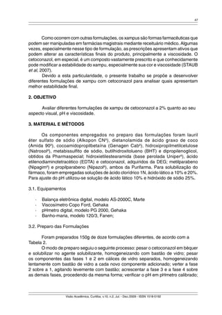 47 
Como ocorrem com outras formulações, os xampus são formas farmacêuticas que 
podem ser manipuladas em farmácias magistrais mediante receituário médico. Algumas 
vezes, especialmente nesse tipo de formulação, as prescrições apresentam ativos que 
podem alterar as características finais do produto, principalmente a viscosidade. O 
cetoconazol, em especial, é um composto vastamente prescrito e que conhecidamente 
pode modificar a estabilidade do xampu, especialmente sua cor e viscosidade (STAUB 
et al, 2007). 
Devido a esta particularidade, o presente trabalho se propõe a desenvolver 
diferentes formulações de xampu com cetoconazol para analisar quais apresentam 
melhor estabilidade final. 
Visão Acadêmica, Curitiba, v.10, n.2, Jul. - Dez./2009 - ISSN 1518-5192 
2. OBJETIVO 
Avaliar diferentes formulações de xampu de cetoconazol a 2% quanto ao seu 
aspecto visual, pH e viscosidade. 
3. MATERIAL E MÉTODOS 
Os componentes empregados no preparo das formulações foram lauril 
éter sulfato de sódio (Alkopon CNâ), dietanolamida de ácido graxo de coco 
(Amida 90â), cocoamidopropilbetaína (Genagen Cabâ), hidroxipropilmetilcelulose 
(Natrosolâ), metabissulfito de sódio, butilhidroxitolueno (BHT) e dipropilenoglicol, 
obtidos da Pharmaspecial; hidroxietilestearamida (base perolada Uniperâ), ácido 
etilenodiaminotetracético (EDTA) e cetoconazol, adquiridos da DEG; metilparabeno 
(Nipagimâ) e propilparabeno (Nipazolâ), ambos da Purifarma. Para solubilização do 
fármaco, foram empregadas soluções de ácido clorídrico 1N, ácido lático a 10% e 20%. 
Para ajuste do pH utilizou-se solução de ácido lático 10% e hidróxido de sódio 25%. 
3.1. Equipamentos 
· Balança eletrônica digital, modelo AS-2000C, Marte 
· Viscosímetro Copo Ford, Gehaka 
· pHmetro digital, modelo PG 2000, Gehaka 
· Banho-maria, modelo 120/3, Fanen; 
3.2. Preparo das Formulações 
Foram preparados 150g de doze formulações diferentes, de acordo com a 
Tabela 2. 
O modo de preparo seguiu o seguinte processo: pesar o cetoconazol em béquer 
e solubilizar no agente solubilizante, homogeneizando com bastão de vidro; pesar 
os componentes das fases 1 e 2 em cálices de vidro separados, homogeneizando 
lentamente com bastão de vidro a cada novo componente adicionado; verter a fase 
2 sobre a 1, agitando levemente com bastão; acrescentar a fase 3 e a fase 4 sobre 
as demais fases, procedendo da mesma forma; verificar o pH em pHmetro calibrado; 
 