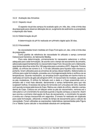 49 
3.2.2 Avaliação das Amostras 
3.2.2.1 Aspecto visual 
O aspecto visual dos xampus foi avaliado após um, três, dez, vinte e trinta dias 
da preparação para observar alteração de cor, surgimento de sedimento ou precipitado 
e separação das fases. 
3.2.2.2 Determinação de pH 
A determinação do pH foi realizada em pHmetro digital após 30 dias. 
3.2.2.3 Viscosidade 
As viscosidades foram medidas em Copo Ford após um, dez, vinte e trinta dias 
Visão Acadêmica, Curitiba, v.10, n.2, Jul. - Dez./2009 - ISSN 1518-5192 
da preparação. 
Como padrão de referência de viscosidade foi utilizado o xampu comercial 
Cetoconazol Genérico, do fabricante Medley. 
Para esta determinação, primeiramente foi necessário selecionar o orifício 
adequado para cada formulação, de acordo com o tempo de escoamento da amostra, 
adicionada experimentalmente no viscosímetro Copo Ford. De acordo com o fabricante, 
esse tempo deve ficar entre 20 e 100 segundos para a amostra a 25ºC. Segundo Ferreira 
(2008), os orifícios de número 5, 6, 7 e 8 são utilizados para líquidos mais viscosos e, 
portanto, foram utilizados para as amostras de xampu desse trabalho. Selecionados os 
orifícios para cada formulação, procedeu-se a homogeneização lenta e verificou-se as 
temperaturas. Quando necessário, as amostras foram aquecidas em banho-maria ou 
resfriadas em banho de gelo até atingirem 25ºC. O viscosímetro foi nivelado, ajustando 
os pés niveladores. O orifício foi fechado com o dedo e o Copo preenchido com a 
amostra até o nível mais elevado, derramando o xampu lentamente para que não 
surgissem bolhas. O excesso de xampu foi removido com uma placa de vidro, fazendo 
com que ela corresse pela boca do Copo. Retirou-se o dedo do orifício, retendo o xampu 
dentro do Copo. Colocou-se um béquer entre os pés do viscosímetro, removeu-se o 
vidro plano e um cronômetro foi acionado quando o líquido começou a escorrer. Assim 
que ocorreu a primeira interrupção do fluxo de escoamento, o cronômetro foi parado 
e anotou-se o tempo transcorrido em segundos. O ensaio foi realizado em duplicata 
para cada formulação, utilizando a média do tempo de escoamento para o cálculo da 
viscosidade. Foram utilizadas as expressões matemáticas representadas pela Figura 
2 e a Tabela 3 para calcular a viscosidade absoluta em centipoises. 
 