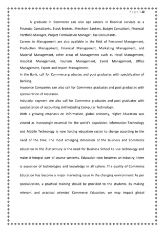 P a g e | 10 
A graduate in Commerce can also opt careers in financial services as a 
Financial Consultants, Stock Brokers, Merchant Bankers, Budget Consultant, Financial 
Portfolio Manager, Project Formulation Manager, Tax Consultants. 
Careers in Management are also available in the field of Personnel Management, 
Production Management, Financial Management, Marketing Management, and 
Material Management, other areas of Management such as Hotel Management, 
Hospital Management, Tourism Management, Event Management, Office 
Management, Export and Import Management. 
In the Bank, call for Commerce graduates and post graduates with specialization of 
Banking. 
Insurance Companies can also call for Commerce graduates and post graduates with 
specialization of Insurance. 
Industrial segment are also call for Commerce graduates and post graduates with 
specialization of accounting skill including Computer Technology. 
With a growing emphasis on information, global economy, Higher Education was 
viewed as increasingly essential for the world’s population. Information Technology 
and Mobile Technology is now forcing education sector to change according to the 
need of the time. The most emerging dimension of the Business and Commerce 
education in the 21stcentury is the need for Business School to use technology and 
make it integral part of course contents. Education now becomes an industry, there 
is explosion of technologies and knowledge in all sphere. The quality of Commerce 
Education has become a major marketing issue in the changing environment. As per 
specialization, a practical training should be provided to the students. By making 
relevant and practical oriented Commerce Education, we may impact global 
 