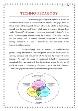P a g e | 3 
TECHNO-PEDAGOGY 
Techno-pedagogy is a key deciding factor in whether an 
educational media product is successful or not. Literally, ‘pedagogy’ refers to 
the art-science of teaching and ‘techno’ refers to the art-skill in handcrafting, 
derived from the Latin word ‘texere’ which means to weave or fabricate. Here 
‘techno’ is a qualifier; it intersects or crosses the meaning of ‘pedagogy’ with its 
own. Techno-pedagogy refers to weaving the techniques of the craft of teaching 
into the learning itself. It requires conscious recognition of the mediated 
learning environment in order to maximize the ease and clarity in the 
transmission of information. 
Techno-pedagogy aims to improve the teaching-learning 
process. It may be defined as “the development, application, and evaluation of 
systems, techniques and instructional aids to improve the process of human 
learning.” As such, the scope of educational technology encompasses 
educational objectives, media and their characteristics, criteria for selection of 
media and resources, management of resources, as well as their evaluation. 
Techno-pedagogy increases the output of the entire system of education. 
 