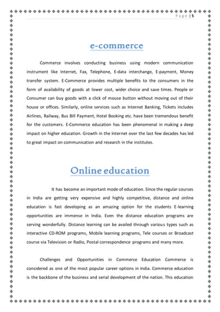 P a g e | 5 
e-commerce 
Commerce involves conducting business using modern communication 
instrument like Internet, Fax, Telephone, E-data interchange, E-payment, Money 
transfer system. E-Commerce provides multiple benefits to the consumers in the 
form of availability of goods at lower cost, wider choice and save times. People or 
Consumer can buy goods with a click of mouse button without moving out of their 
house or offices. Similarly, online services such as Internet Banking, Tickets includes 
Airlines, Railway, Bus Bill Payment, Hotel Booking etc. have been tremendous benefit 
for the customers. E-Commerce education has been phenomenal in making a deep 
impact on higher education. Growth in the Internet over the last few decades has led 
to great impact on communication and research in the institutes. 
Online education 
It has become an important mode of education. Since the regular courses 
in India are getting very expensive and highly competitive, distance and online 
education is fast developing as an amazing option for the students E-learning 
opportunities are immense in India. Even the distance education programs are 
serving wonderfully. Distance learning can be availed through various types such as 
interactive CD-ROM programs, Mobile learning programs, Tele courses or Broadcast 
course via Television or Radio, Postal correspondence programs and many more. 
Challenges and Opportunities in Commerce Education Commerce is 
considered as one of the most popular career options in India. Commerce education 
is the backbone of the business and serial development of the nation. This education 
 