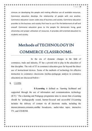 P a g e | 6 
stresses on developing the people and making effective use of available resources. 
Commerce education develops the relationship of people with one another. 
Commerce education covers wide area of business and society. Commerce education 
provides to the business and society that how to use it for the betterment of self and 
oneself. Commerce education gives to the people for democratic living, good 
citizenship and proper utilization of resources. It provides skill oriented education to 
students and society. 
Methods of TECHNOLOGY IN 
COMMERCE CLASSROOMS. 
In the era of dynamic changes in the field of 
commerce, trade and industry, IT has a pivotal role to play in the education of 
that discipline. The role of IT in commerce education goes far beyond the direct 
use of instructional devices. Some of the methods of technology for effective 
instruction in commerce classrooms (techno-pedagogic analysis in commerce 
education) are discussed below:- 
I. E-LEARNING 
. E-Learning is defined as ‘learning facilitated and 
supported through the use of information and communications technology 
(ICT).’ The e-learning and Pedagogy programme aims to ensure that e-Learning 
should be ‘pedagogically sound, learner-focused and accessible’.E-Learning 
includes the delivery of content via all electronic media, including the 
internet,intranets,extranets,satellite broadcasts, audio/video tapes, interactive 
TV, and CD-ROM. 
 