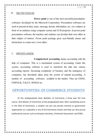 P a g e | 9 
VIII. POWER POINT PRESENTATION 
Power point is one of the most powerful presentation-softwares 
developed by the Microsoft Corporation. Presentation softwares are 
used to present an idea, topic, message, lecture, information, etc. on a subject, in 
front of an audience using computer system and LCD projector. In power point 
presentation software, the teachers and students can develop their own slides in 
their subject of interest. Power point package gives user-friendly menus and 
instructions to create one’s own slides. 
IX. COMPUTERISED ACCOUNTING 
Computerised accounting means accounting with the 
help of computers. This is a mechanized system of accounting. Under this 
system, accounting software is used to transform the data into various 
accounting reports. Increasing complexity of business and the emergence of 
computers, has absolutely taken away the system of manual accounting. A 
number of accounting softwares available in the market. They are EXNG, 
FINPACK, TALLY, WINGS etc. 
OPPORTUNITIES OF COMMERCE STUDENTS 
At the undergraduate level, Bachelor of Commerce, a three year full time 
course. And Master of Commerce at the postgraduate level. After completing course 
in the field of Commerce, a student can join any private institute or government 
organization as a specialist in any of the Commerce stream and they can also pursue 
professional courses such as Company Secretary, Chartered Accountant, and ICWA. 
 