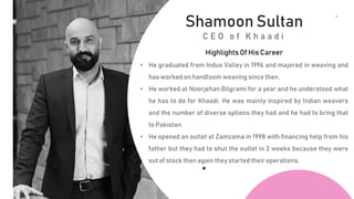 4
T
H
C
O
F
F
E
E
Shamoon Sultan
C E O o f K h a a d i
Highlights Of His Career
• He graduated from Indus Valley in 1996 and majored in weaving and
has worked on handloom weaving since then.
• He worked at Noorjehan Bilgrami for a year and he understood what
he has to do for Khaadi. He was mainly inspired by Indian weavers
and the number of diverse options they had and he had to bring that
to Pakistan.
• He opened an outlet at Zamzama in 1998 with financing help from his
father but they had to shut the outlet in 2 weeks because they were
out of stock then again they started their operations.
 