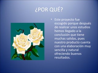 ¿POR QUÉ?
• Este proyecto fue
escogido porque después
de realizar unos estudios
hemos llegado a la
conclusión que tiene
muchas salidas, pues
nuestro producto cuenta
con una elaboración muy
sencilla y natural
ofreciendo buenos
resultados.
