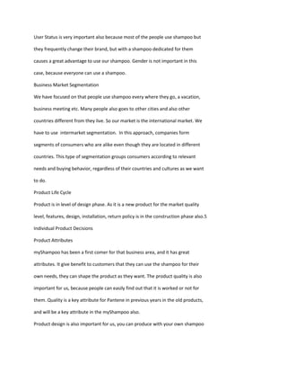 User Status is very important also because most of the people use shampoo but

they frequently change their brand, but with a shampoo dedicated for them

causes a great advantage to use our shampoo. Gender is not important in this

case, because everyone can use a shampoo.

Business Market Segmentation

We have focused on that people use shampoo every where they go, a vacation,

business meeting etc. Many people also goes to other cities and also other

countries different from they live. So our market is the international market. We

have to use intermarket segmentation. In this approach, companies form

segments of consumers who are alike even though they are located in different

countries. This type of segmentation groups consumers according to relevant

needs and buying behavior, regardless of their countries and cultures as we want

to do.

Product Life Cycle

Product is in level of design phase. As it is a new product for the market quality

level, features, design, installation, return policy is in the construction phase also.5

Individual Product Decisions

Product Attributes

myShampoo has been a first comer for that business area, and it has great

attributes. It give benefit to customers that they can use the shampoo for their

own needs, they can shape the product as they want. The product quality is also

important for us, because people can easily find out that it is worked or not for

them. Quality is a key attribute for Pantene in previous years in the old products,

and will be a key attribute in the myShampoo also.

Product design is also important for us, you can produce with your own shampoo
 