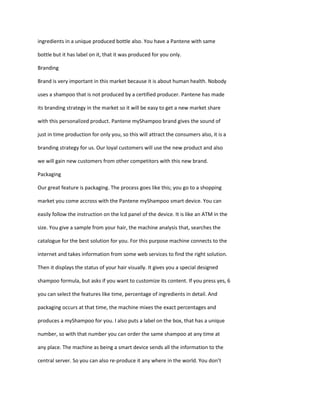 ingredients in a unique produced bottle also. You have a Pantene with same

bottle but it has label on it, that it was produced for you only.

Branding

Brand is very important in this market because it is about human health. Nobody

uses a shampoo that is not produced by a certified producer. Pantene has made

its branding strategy in the market so it will be easy to get a new market share

with this personalized product. Pantene myShampoo brand gives the sound of

just in time production for only you, so this will attract the consumers also, it is a

branding strategy for us. Our loyal customers will use the new product and also

we will gain new customers from other competitors with this new brand.

Packaging

Our great feature is packaging. The process goes like this; you go to a shopping

market you come accross with the Pantene myShampoo smart device. You can

easily follow the instruction on the lcd panel of the device. It is like an ATM in the

size. You give a sample from your hair, the machine analysis that, searches the

catalogue for the best solution for you. For this purpose machine connects to the

internet and takes information from some web services to find the right solution.

Then it displays the status of your hair visually. It gives you a special designed

shampoo formula, but asks if you want to customize its content. If you press yes, 6

you can select the features like time, percentage of ingredients in detail. And

packaging occurs at that time, the machine mixes the exact percentages and

produces a myShampoo for you. I also puts a label on the box, that has a unique

number, so with that number you can order the same shampoo at any time at

any place. The machine as being a smart device sends all the information to the

central server. So you can also re-produce it any where in the world. You don’t
 