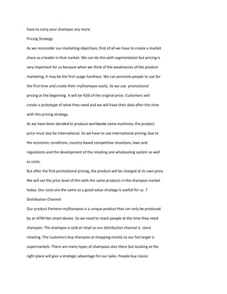 have to carry your shampoo any more.

Pricing Strategy

As we reconsider our marketing objectives; first of all we have to create a market

share as a leader in that market. We can do this with segmentation but pricing is

very important for us because when we think of the weaknesses of the product

marketing, it may be the first usage hardness. We can promote people to use for

the first time and create their myShampoo easily. So we use promotional

pricing at the beginning. It will be %50 of the original price. Customers will

create a prototype of what they need and we will have their data after this time

with this pricing strategy.

As we have been decided to produce worldwide same machines, the product

price must also be international. So we have to use international pricing; due to

the economic conditions, country based competitive situations, laws and

regulations and the development of the retailing and wholesaling system as well

as costs.

But after the first promotional pricing, the product will be charged at its own price.

We will set the price level of this with the same products in the shampoo market

today. Our costs are the same so a good-value strategy is usefull for us. 7

Distribution Channel

Our product Pantene myShampoo is a unique product that can only be produced

by an ATM like smart device. So we need to reach people at the time they need

shampoo. The shampoo is sold at retail so our distribution channel is store

retailing. The customers buy shampoo at shopping mostly so our fist target is

supermarkets. There are many types of shampoos also there but locating at the

right place will give a strategic advantage for our sales. People buy classic
 