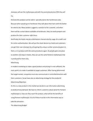 shampoo will see the myShampoo and with the promotional price 50% they will

try.

And also this product can be sold in specialty stores like hairdressers also.

Because when people go to hairdresser they talk about their hairs with the barber

for what to do. Many barbers suggests a soluiton to the customer, and when

there will be a smart device avaliable at hairdresser, they can easily prepare and

produce for their customer right there.

And finally the hotels may be a distribution channel also by usage of a credit card

for online authentication. We will put the smart device to a hotel and customers

can get their own shampoo by only giving the unique number previously given to

them, or re-produce with the same procedures again. As people goes one place

to another and stays in hotels, they can use the same Pantene myShampoo that

is produced for them only.

Advertising

In modern marketing to make a good product and pricing it is not sufficient, the

main point is to make it available to target customers. After having determined

the target market, companies must also communicate in controlled direction with

their customers. So we have also an advertising strategy for the product.8

Advertising Objectives

As this is a new product in the market we decide to use informative advertising

to build primary demand. We have to inform customers about what the Pantene

myShampoo is, how can they reach the product, what will be the benefits of

using Pantene myShampoo. So all of these must be in the informative way to

take the attraction.

The Advertising Budget
 