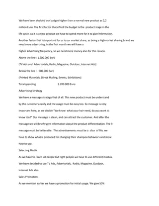 We have been decided our budget higher than a normal new product as 2,2

million Euro. The first factor that effect the budget is the product stage in the

life cycle. As it is a new product we have to spend more for it to give information.

Another factor that is important for us is our market share, as being a highmarket sharing brand we
need more advertising. In the first month we will have a

higher advertising frequency, so we need more money also for this reason.

Above the line : 1.600.000 Euro

(TV Ads and Advertorials, Radio, Magazine, Outdoor, Internet Ads)

Below the line : 600.000 Euro

(Printed Materials, Direct Mailing, Events, Exhibitions)

Total spending                     2.200.000 Euro

Advertising Strategy

We have a message strategy first of all. This new product must be understand

by the customers easily and the usage must be easy too. So message is very

important here, as we decide “We know what your hair need, do you want to

know too?” Our message is clean, and can attract the customer. And after the

message we will briefly give information about the product differentiation. The 9

message must be believable. The advertisements must be a slice of life, we

have to show what is produced for changing their shampoo behaviors and show

how to use.

Selecting Media

As we have to reach lot people but right people we have to use different medias.

We have decided to use TV Ads, Advertorials, Radio, Magazine, Outdoor,

Internet Ads also.

Sales Promotion

As we mention earlier we have a promotion for initial usage. We give 50%
 