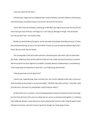 “Lean your head into the water.”

The bathroom, larger than my childhood home, stinks of old beer and vomit. Matt has cleared away
most of the plastic cups before we go in, but he can’t do much for the stench.

“Sorry I don’t have any shampoo, I need to go to Wal-Mart, but I figure we can just rinse out the dirt
and at least get some of the burs and twigs out. I can’t help you detangle it though. That would take
time we just don’t have.” He chuckles softly.

Besides my weird tendency for gloves, my hair was what most people remembered me by. It’s thick,
dark and obscenely long. As shy as I am you’d think I’d have cut it just to keep the attention down, but I
love it. My one vanity. My one beauty.

The running water in the tub is warm and turns a brownish-green color when I put my head under
the stream. Matt leans over me from behind to help me rinse. Under normal circumstances a scenario
like this would be my worst nightmare, but Matt’s complete absence of awkwardness is overwhelming
in the closed space and powerless to block him, I can’t help but go with the flow.

“How do you know so much about hair?”

I want to say, ‘especially long, kinky, curls like mine’, but I think it might be a little rude. In any case I
think he picked up the context in my tone and replies, “ My Mom had really curly hair. I mean like, really
curly like yours. Hers wasn’t as long though. I used to help her wash it.”

He falls silent, lost in a memory. I am immediately grateful, because the vibrations that rise through
his chest from the tenor of his voice are rolling into me, we are so closely pressed together. It is delicious
and maddening. Besides, I know with just as much certainty that I know I’m safe I know he doesn’t want
talk about his parents, and I don’t want to upset him, though I am really dying to know.

 