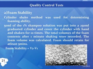 Quality Control Tests
a)Foam Stability
Cylinder shake method was used for determining
foaming ability.
50ml of the 1% shampoo solution was put into a 250ml
graduated cylinder and cover the cylinder with hand
and shaken for 10 times. The total volumes of the foam
contents after 1 minute shaking were recorded. The
foam volume was calculated. Foam should retain for
atleast 5mins.
Foam Stability = V2-V1
21
2/9/2015
 