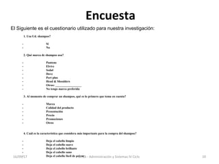 Encuesta
El Siguiente es el cuestionario utilizado para nuestra investigación:
1. Usa Ud. shampoo?
- Si
- No
2. Qué marca de shampoo usa?
- Pantene
- Elvive
- Sedal
- Dove
- Pert plus
- Head & Shoulders
- Otras: _________________
- No tengo marca preferida
3. Al momento de comprar un shampoo, qué es lo primero que toma en cuenta?
- Marca
- Calidad del producto
- Presentación
- Precio
- Promociones
- Otros
4. Cuál es la característica que considera más importante para la compra del shampoo?
- Deja el cabello limpio
- Deja el cabello suave
- Deja el cabello brillante
- Deja el cabello sano
- Deja el cabello fácil de peinar16/09/17 10UPLA - Administración y Sistemas IV Ciclo
 