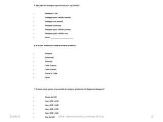 5. Qué tipo de shampoo especial usa para su cabello?    
               
- Shampoo 2 en 1            
- Shampoo para cabello dañado        
- Shampoo con mentol          
- Shampoo anticaspa          
- Shampoo para cabello grasoso        
- Shampoo para cabello seco          
- Otros: ______________________        
               
6. Con qué frecuencia compra usted el producto?      
               
- Semanal              
- Quincenal            
- Mensual              
- Cada 3 meses            
- Cada 6 meses            
- Mayor a 1 año            
- Otros              
               
7. Cuánto suele gastar en promedio al comprar productos de limpieza (shampoo)?
               
- Menos de $20            
- Entre $20 y $30            
- Entre $30 y $40            
- Entre $40 y $50            
- Entre $50 y $60            
- Mas de $60            16/09/17 11UPLA - Administración y Sistemas IV Ciclo 
 