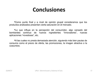 Conclusiones
Como punto final y a nivel de opinión grupal consideramos que los
productos analizados presentan cierta saturación en el mercado.
Lo que influye en la percepción del consumidor, algo cansado del
bombardeo continuo de nuevos ingredientes “innovadores”, nuevas
aplicaciones “novedosas”, etc.
A las cuales no presta demasiada atención, siguiendo más bien pautas de
consumo como el precio de oferta, las promociones, la imagen atractiva o la
costumbre.
16/09/17 17UPLA - Administración y Sistemas IV Ciclo
 