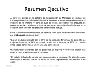 Resumen Ejecutivo
A partir del pedido de la cátedra de Investigación de Mercados de realizar un
trabajo práctico con la finalidad de aplicar los conocimientos adquiridos durante el
cursado de la materia y para el cual se debía seleccionar un producto de
consumo masivo, analizamos información secundaria a fin de orientarnos en la
decisión de la elección del producto para nuestro trabajo.
Entre la información recolectada de distintos productos, finalmente nos decidimos
por el shampoo, debido a que:
Es un producto utilizado por el 99% de la población femenina del país. De las
mujeres Peruanas, el 28% se lava el cabello todos los días; el 26% de cuatro a
cinco veces por semana; y 56% una vez por semana.
La facturación generada por los productos de higiene y cosmética capilar está
entre la menos afectadas por la recesión.
El estado del cabello es una expresión de salud y bienestar. Es además, quien
constituye el entorno que le da forma al rostro dependiendo del peinado y del
color.
16/09/17 3UPLA - Administración y Sistemas IV Ciclo
 