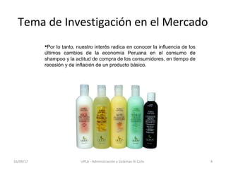 Tema de Investigación en el Mercado
Por lo tanto, nuestro interés radica en conocer la influencia de los
últimos cambios de la economía Peruana en el consumo de
shampoo y la actitud de compra de los consumidores, en tiempo de
recesión y de inflación de un producto básico.
16/09/17 4UPLA - Administración y Sistemas IV Ciclo
 