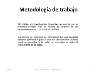 Metodología de trabajo
•Se realizó una investigación descriptiva, ya que lo que se
pretendía conocer eran los hábitos de consumo de los
usuarios de shampoo de la ciudad de Lima.
•La técnica de obtención de información fue una encuesta
personal domiciliaria, para lo cual se seleccionaron distintas
fracciones censales de la ciudad, en las cuales se realizó el
relevamiento de los datos.
16/09/17 8UPLA - Administración y Sistemas IV Ciclo
 