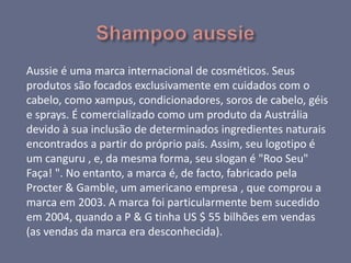Aussie é uma marca internacional de cosméticos. Seus
produtos são focados exclusivamente em cuidados com o
cabelo, como xampus, condicionadores, soros de cabelo, géis
e sprays. É comercializado como um produto da Austrália
devido à sua inclusão de determinados ingredientes naturais
encontrados a partir do próprio país. Assim, seu logotipo é
um canguru , e, da mesma forma, seu slogan é "Roo Seu"
Faça! ". No entanto, a marca é, de facto, fabricado pela
Procter & Gamble, um americano empresa , que comprou a
marca em 2003. A marca foi particularmente bem sucedido
em 2004, quando a P & G tinha US $ 55 bilhões em vendas
(as vendas da marca era desconhecida).
 