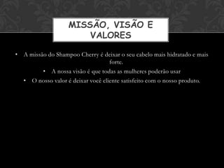 MISSÃO, VISÃO E
                       VALORES

• A missão do Shampoo Cherry é deixar o seu cabelo mais hidratado e mais
                                   forte.
         • A nossa visão é que todas as mulheres poderão usar
  • O nosso valor é deixar você cliente satisfeito com o nosso produto.
 