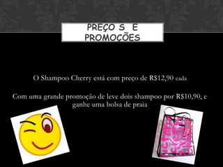 PREÇO S E
                     PROMOÇÕES



      O Shampoo Cherry está com preço de R$12,90 cada

Com uma grande promoção de leve dois shampoo por R$10,90, e
                 ganhe uma bolsa de praia
 