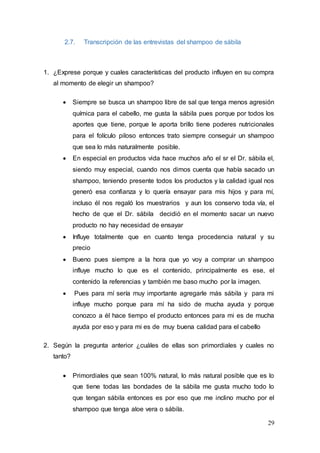 29
2.7. Transcripción de las entrevistas del shampoo de sábila
1. ¿Exprese porque y cuales características del producto influyen en su compra
al momento de elegir un shampoo?
 Siempre se busca un shampoo libre de sal que tenga menos agresión
química para el cabello, me gusta la sábila pues porque por todos los
aportes que tiene, porque le aporta brillo tiene poderes nutricionales
para el folículo piloso entonces trato siempre conseguir un shampoo
que sea lo más naturalmente posible.
 En especial en productos vida hace muchos año el sr el Dr. sábila el,
siendo muy especial, cuando nos dimos cuenta que había sacado un
shampoo, teniendo presente todos los productos y la calidad igual nos
generó esa confianza y lo quería ensayar para mis hijos y para mí,
incluso él nos regaló los muestrarios y aun los conservo toda vía, el
hecho de que el Dr. sábila decidió en el momento sacar un nuevo
producto no hay necesidad de ensayar
 Influye totalmente que en cuanto tenga procedencia natural y su
precio
 Bueno pues siempre a la hora que yo voy a comprar un shampoo
influye mucho lo que es el contenido, principalmente es ese, el
contenido la referencias y también me baso mucho por la imagen.
 Pues para mí sería muy importante agregarle más sábila y para mi
influye mucho porque para mí ha sido de mucha ayuda y porque
conozco a él hace tiempo el producto entonces para mi es de mucha
ayuda por eso y para mi es de muy buena calidad para el cabello
2. Según la pregunta anterior ¿cuáles de ellas son primordiales y cuales no
tanto?
 Primordiales que sean 100% natural, lo más natural posible que es lo
que tiene todas las bondades de la sábila me gusta mucho todo lo
que tengan sábila entonces es por eso que me inclino mucho por el
shampoo que tenga aloe vera o sábila.
 