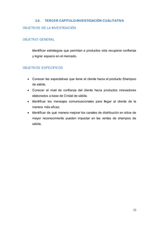 33
3.0. TERCER CAPITULO-INVESTIGACIÒN CUALITATIVA
OBJETIVOS DE LA INVESTIGACIÒN
OBJETIVO GENERAL
Identificar estrategias que permitan a productos vida recuperar confianza
y lograr espacio en el mercado.
OBJETIVOS ESPECIFICOS
 Conocer las expectativas que tiene el cliente hacia el producto Shampoo
de sábila.
 Conocer el nivel de confianza del cliente hacia productos innovadores
elaborados a base de Cristal de sábila.
 Identificar los mensajes comunicacionales para llegar al cliente de la
manera más eficaz.
 Identificar de qué manera mejorar los canales de distribución en sitios de
mayor reconocimiento pueden impactar en las ventas de shampoo de
sábila.
 