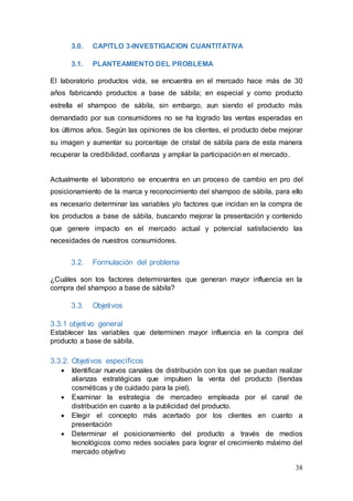 38
3.0. CAPITLO 3-INVESTIGACION CUANTITATIVA
3.1. PLANTEAMIENTO DEL PROBLEMA
El laboratorio productos vida, se encuentra en el mercado hace más de 30
años fabricando productos a base de sábila; en especial y como producto
estrella el shampoo de sábila, sin embargo, aun siendo el producto más
demandado por sus consumidores no se ha logrado las ventas esperadas en
los últimos años. Según las opiniones de los clientes, el producto debe mejorar
su imagen y aumentar su porcentaje de cristal de sábila para de esta manera
recuperar la credibilidad, confianza y ampliar la participación en el mercado.
Actualmente el laboratorio se encuentra en un proceso de cambio en pro del
posicionamiento de la marca y reconocimiento del shampoo de sábila, para ello
es necesario determinar las variables y/o factores que incidan en la compra de
los productos a base de sábila, buscando mejorar la presentación y contenido
que genere impacto en el mercado actual y potencial satisfaciendo las
necesidades de nuestros consumidores.
3.2. Formulación del problema
¿Cuáles son los factores determinantes que generan mayor influencia en la
compra del shampoo a base de sábila?
3.3. Objetivos
3.3.1 objetivo general
Establecer las variables que determinen mayor influencia en la compra del
producto a base de sábila.
3.3.2. Objetivos específicos
 Identificar nuevos canales de distribución con los que se puedan realizar
alianzas estratégicas que impulsen la venta del producto (tiendas
cosméticas y de cuidado para la piel).
 Examinar la estrategia de mercadeo empleada por el canal de
distribución en cuanto a la publicidad del producto.
 Elegir el concepto más acertado por los clientes en cuanto a
presentación
 Determinar el posicionamiento del producto a través de medios
tecnológicos como redes sociales para lograr el crecimiento máximo del
mercado objetivo
 