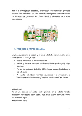 5
líder en la investigación, desarrollo, elaboración y distribución de productos
naturales Fito-cosméticos con una constante investigación y actualización de
los procesos que garanticen una óptima calidad y satisfacción de nuestros
consumidores.
1. PRODUCTO-SHAMPOO DE SABILA
Limpia profundamente el cabello y el cuero cabelludo, manteniéndolos en un
estado óptimo de salud y belleza.
- Evita y contrarresta la pérdida del cabello.
- Detiene y previene afecciones capilares causadas por hongos y caspa
seborreica.
- Por su alto contenido de Sábila (30%), hidrata y nutre el cabello de la
raíz a la punta.
- Por su alto contenido en minerales, provenientes de la sábila; retarda el
proceso de formación de canas y conserva el color natural del cabello.
Modo de uso:
Aplicar una cantidad adecuada del producto en el cabello húmedo,
masajeando con la yema de los dedos, dejar actuar durante 3 minutos y retirar
con abundante agua.
Presentación: 450 g
 