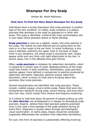Shampoo For Dry Scalp
                     Written By :Keith Mallinson:

 Click Here To Find Out More About Shampoo For Dry Scalp

Individuals have a wrong impression that scalp psoriasis is another
type of the skin condition. In reality, scalp condition is a plaque
psoriasis that develops in the scalp as opposed to in other skin
areas. The scalp is identified united of the most commonplace site
in your body where psoriasis rashes or flares develop.

Scalp psoriasis is seen as a reddish, raised, and scaly patches in
the scalp. The rashes are well-defined and are going down to the
neck or in a few cases in the ear front. In some incidences, a tiny
area is affected, ordinarily the upper neck or the back of head,
while is any situations, the whole scalp is covered by rash. Scales
appear white and very thick with tight attachment to the hair. In
severe cases, hair in the affected area gets thinner.

Often, scalp psoriasis is mistaken for seborrheic dermatitis, which
is caused by a certain type of yeast. Biopsied portions of the scalp
could look similar in both conditions. Nonetheless, scalp psoriasis'
patches appear more defined in comparison to patches produced by
seborrheic dermatitis. Naturally, patients choose seborrheic
dermatitis, whish is easier to treat and is bringing about less
soreness, than scalp psoriasis.

Several characteristics are identified with scalp psoriasis. These
include: reddish plaque, silvery-white scales, flakes that seem like
extraordinary dandruff, drying scalp, severe itching, and even short
term hair loss, which results from intense and frequent scratching.

It is critical to note that about 50 percent of people putting up with
the skin disorder are predisposed or in danger to developing scalp
psoriasis. Experts believe that most psoriasis patients practiced
even in any case a lone episode of the scalp condition during an
entire flare. Diagnosis is usually taken through dermatologists'
visual examination. In some cases, biopsy should be conducted
(especially differentiate the condition from seborrheic dermatitis).

For sure, this form of psoriasis is substantially affecting involving
 