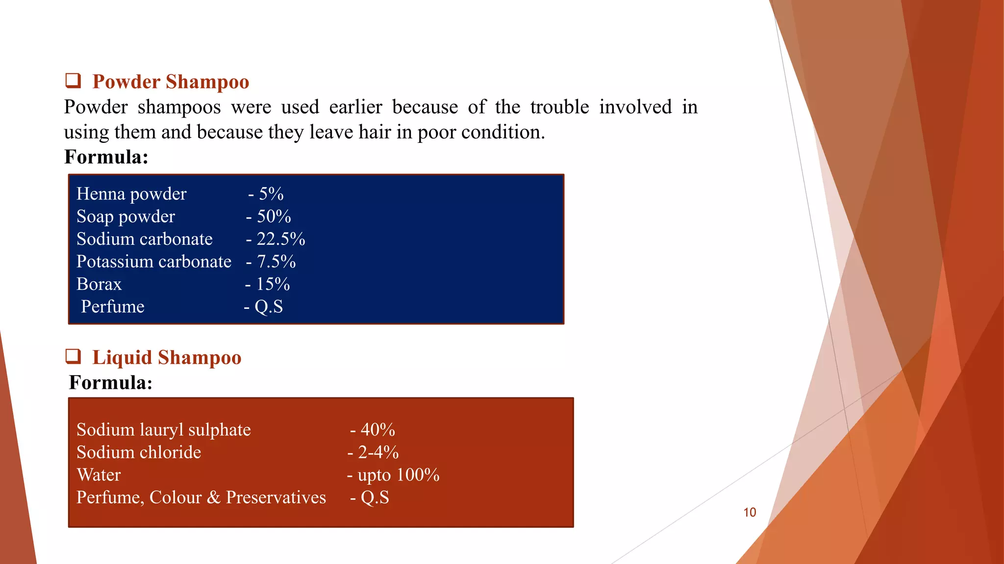  Powder Shampoo
Powder shampoos were used earlier because of the trouble involved in
using them and because they leave hair in poor condition.
Formula:
 Liquid Shampoo
Formula:
Henna powder - 5%
Soap powder - 50%
Sodium carbonate - 22.5%
Potassium carbonate - 7.5%
Borax - 15%
Perfume - Q.S
Sodium lauryl sulphate - 40%
Sodium chloride - 2-4%
Water - upto 100%
Perfume, Colour & Preservatives - Q.S
10
 