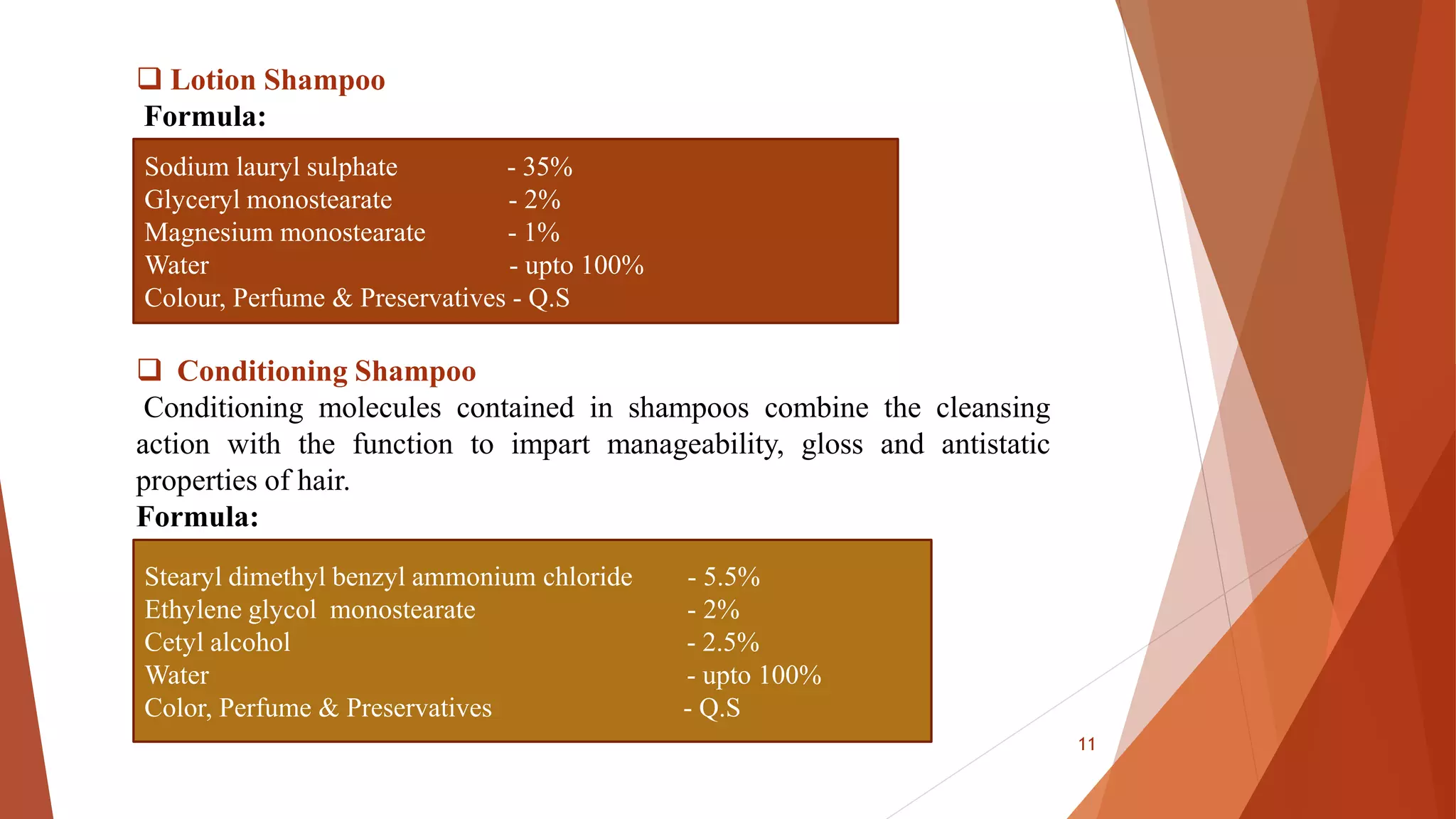  Lotion Shampoo
Formula:
 Conditioning Shampoo
Conditioning molecules contained in shampoos combine the cleansing
action with the function to impart manageability, gloss and antistatic
properties of hair.
Formula:
Sodium lauryl sulphate - 35%
Glyceryl monostearate - 2%
Magnesium monostearate - 1%
Water - upto 100%
Colour, Perfume & Preservatives - Q.S
Stearyl dimethyl benzyl ammonium chloride - 5.5%
Ethylene glycol monostearate - 2%
Cetyl alcohol - 2.5%
Water - upto 100%
Color, Perfume & Preservatives - Q.S
11
 