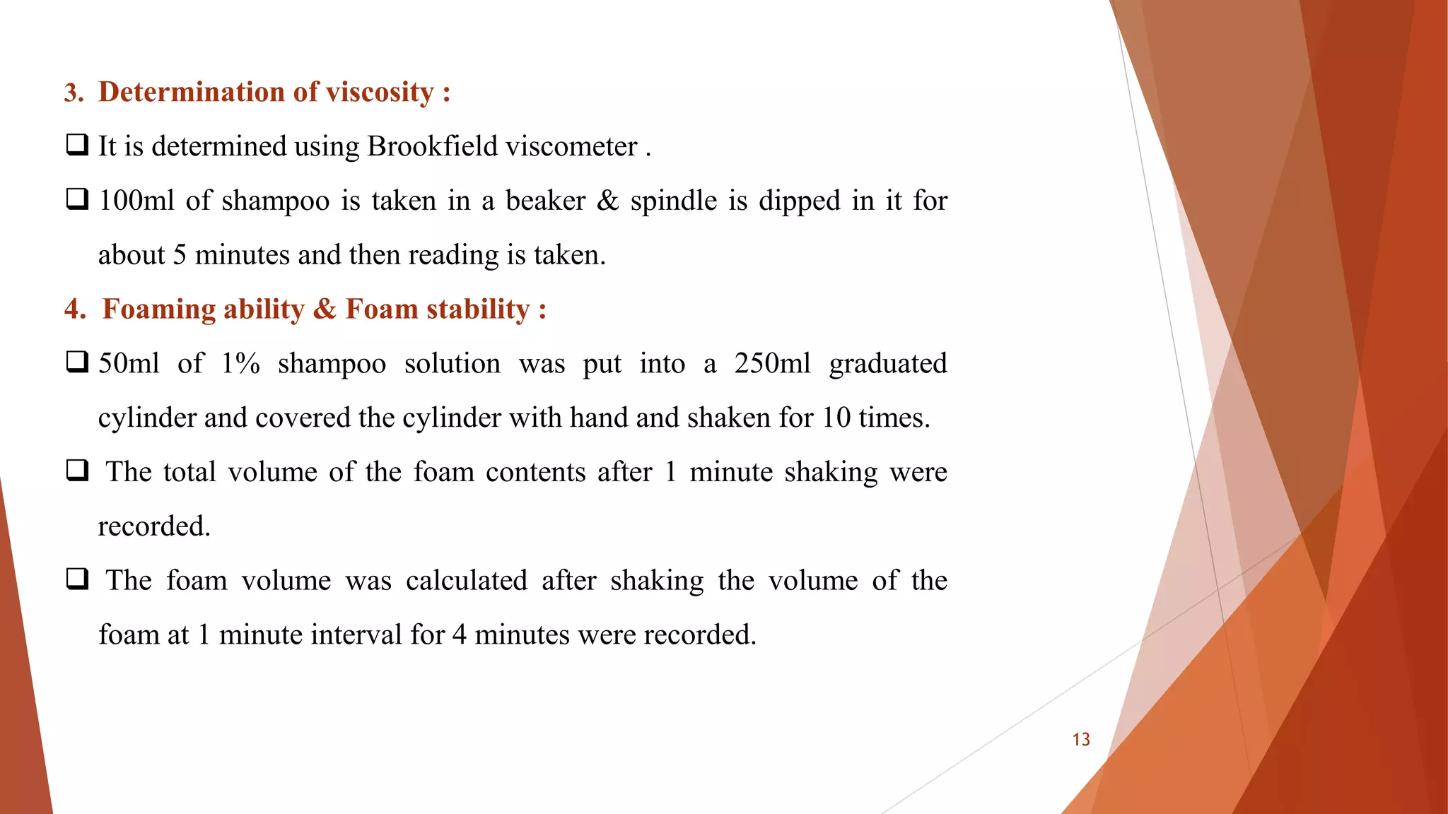 13
3. Determination of viscosity :
 It is determined using Brookfield viscometer .
 100ml of shampoo is taken in a beaker & spindle is dipped in it for
about 5 minutes and then reading is taken.
4. Foaming ability & Foam stability :
 50ml of 1% shampoo solution was put into a 250ml graduated
cylinder and covered the cylinder with hand and shaken for 10 times.
 The total volume of the foam contents after 1 minute shaking were
recorded.
 The foam volume was calculated after shaking the volume of the
foam at 1 minute interval for 4 minutes were recorded.
 