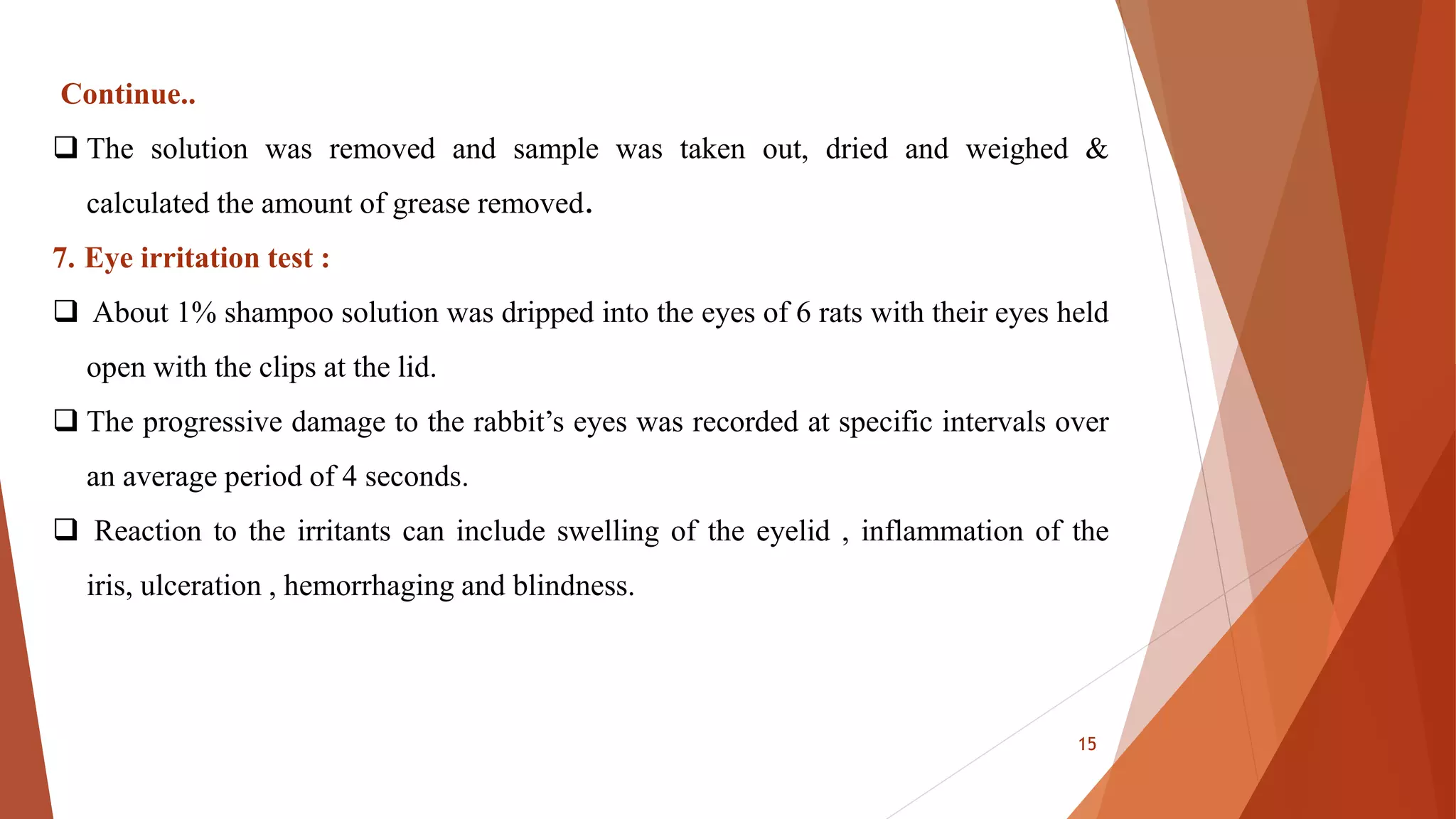 Continue..
 The solution was removed and sample was taken out, dried and weighed &
calculated the amount of grease removed.
7. Eye irritation test :
 About 1% shampoo solution was dripped into the eyes of 6 rats with their eyes held
open with the clips at the lid.
 The progressive damage to the rabbit’s eyes was recorded at specific intervals over
an average period of 4 seconds.
 Reaction to the irritants can include swelling of the eyelid , inflammation of the
iris, ulceration , hemorrhaging and blindness.
15
 