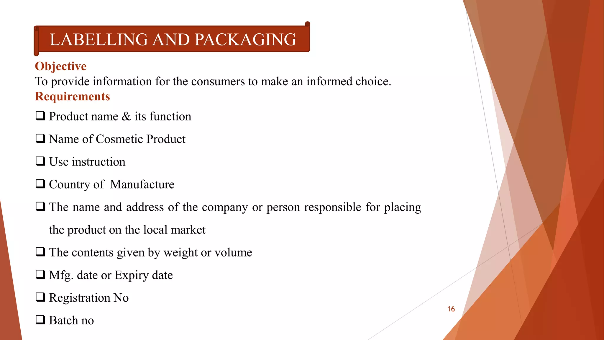 LABELLING AND PACKAGING
Objective
To provide information for the consumers to make an informed choice.
Requirements
 Product name & its function
 Name of Cosmetic Product
 Use instruction
 Country of Manufacture
 The name and address of the company or person responsible for placing
the product on the local market
 The contents given by weight or volume
 Mfg. date or Expiry date
 Registration No
 Batch no
16
 